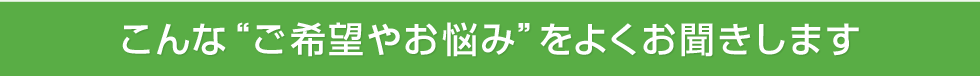 こんな“ご希望やお悩み”をよくお聞きします。